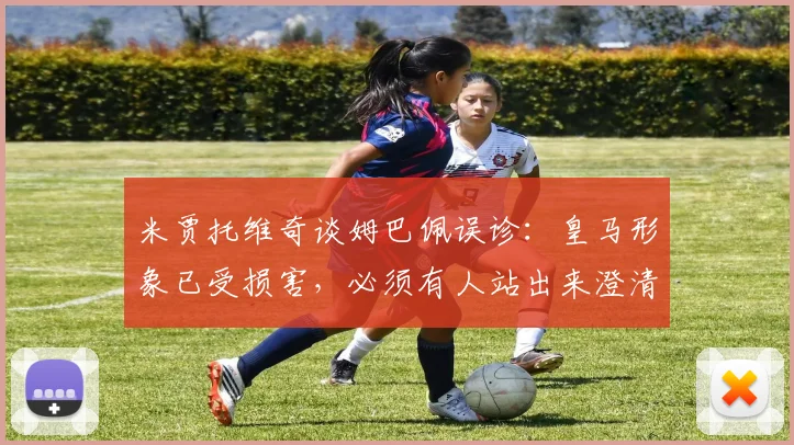 米贾托维奇谈姆巴佩误诊：皇马形象已受损害，必须有人站出来澄清