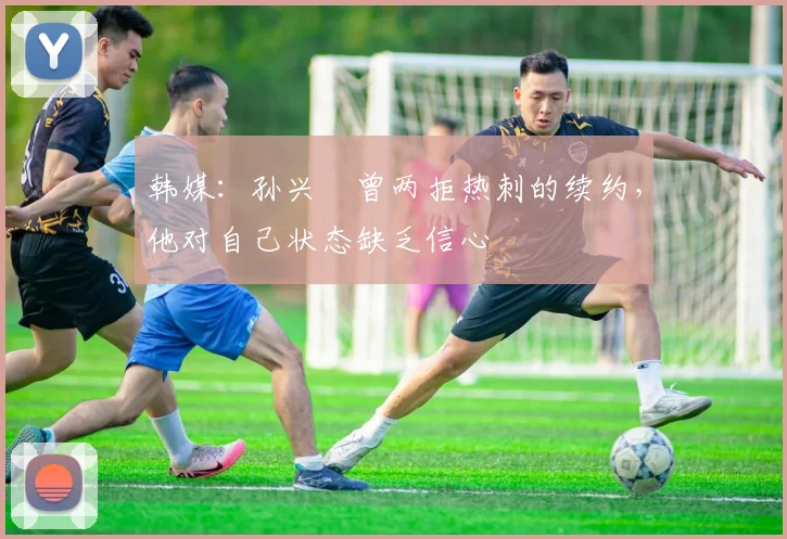 韩媒：孙兴慜曾两拒热刺的续约，他对自己状态缺乏信心